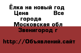 Ёлка на новый год › Цена ­ 30 000 - Все города  »    . Московская обл.,Звенигород г.